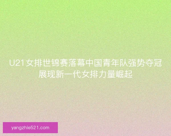 U21女排世锦赛落幕中国青年队强势夺冠展现新一代女排力量崛起