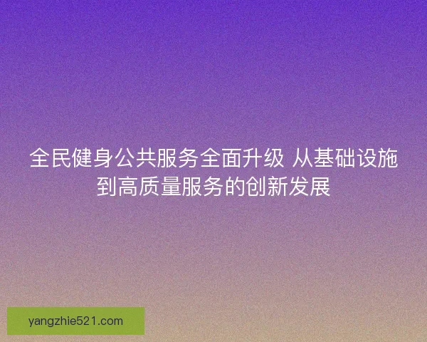 全民健身公共服务全面升级 从基础设施到高质量服务的创新发展