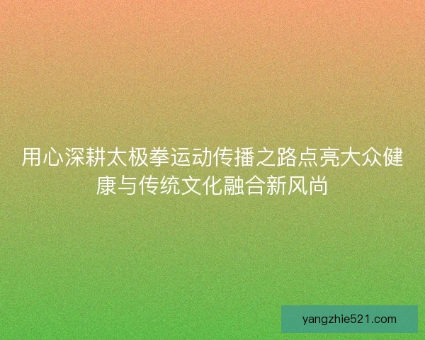 用心深耕太极拳运动传播之路点亮大众健康与传统文化融合新风尚