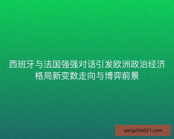 西班牙与法国强强对话引发欧洲政治经济格局新变数走向与博弈前景